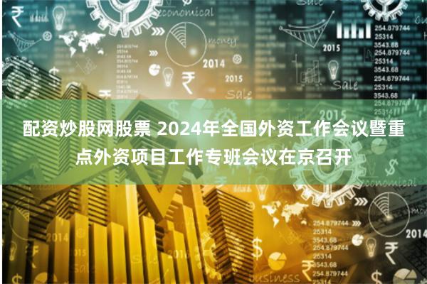 配资炒股网股票 2024年全国外资工作会议暨重点外资项目工作专班会议在京召开