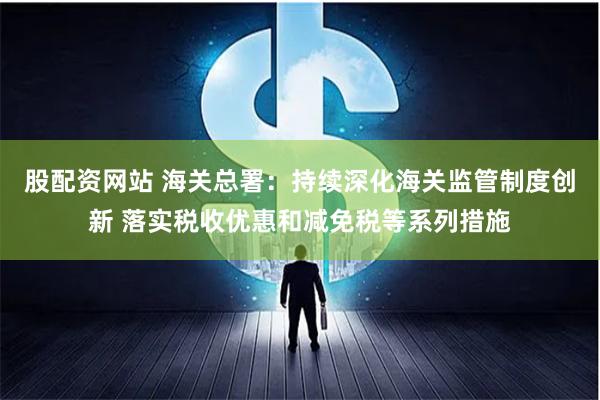 股配资网站 海关总署：持续深化海关监管制度创新 落实税收优惠和减免税等系列措施