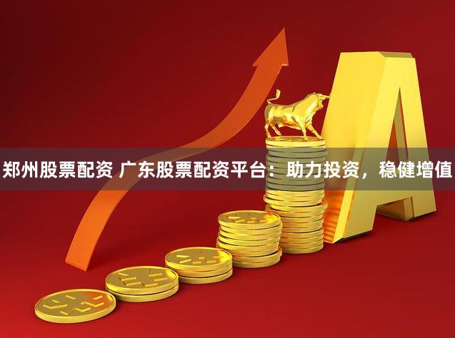 郑州股票配资 广东股票配资平台：助力投资，稳健增值