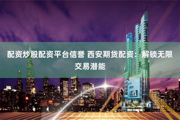 配资炒股配资平台信誉 西安期货配资：解锁无限交易潜能