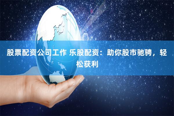 股票配资公司工作 乐股配资：助你股市驰骋，轻松获利